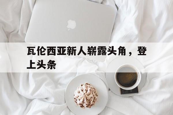 IM电竞平台-瓦伦西亚新人崭露头角,登上头条了吗