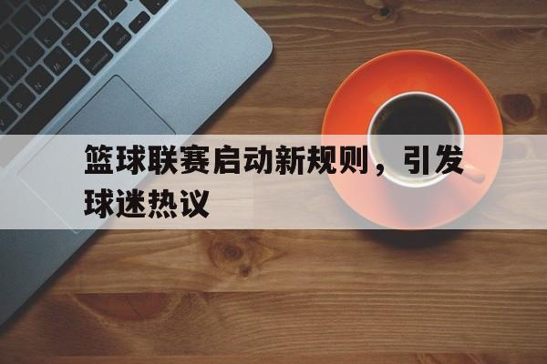 篮球联赛启动新规则,引发球迷热议 篮球联赛启动新规则,引发球迷热议